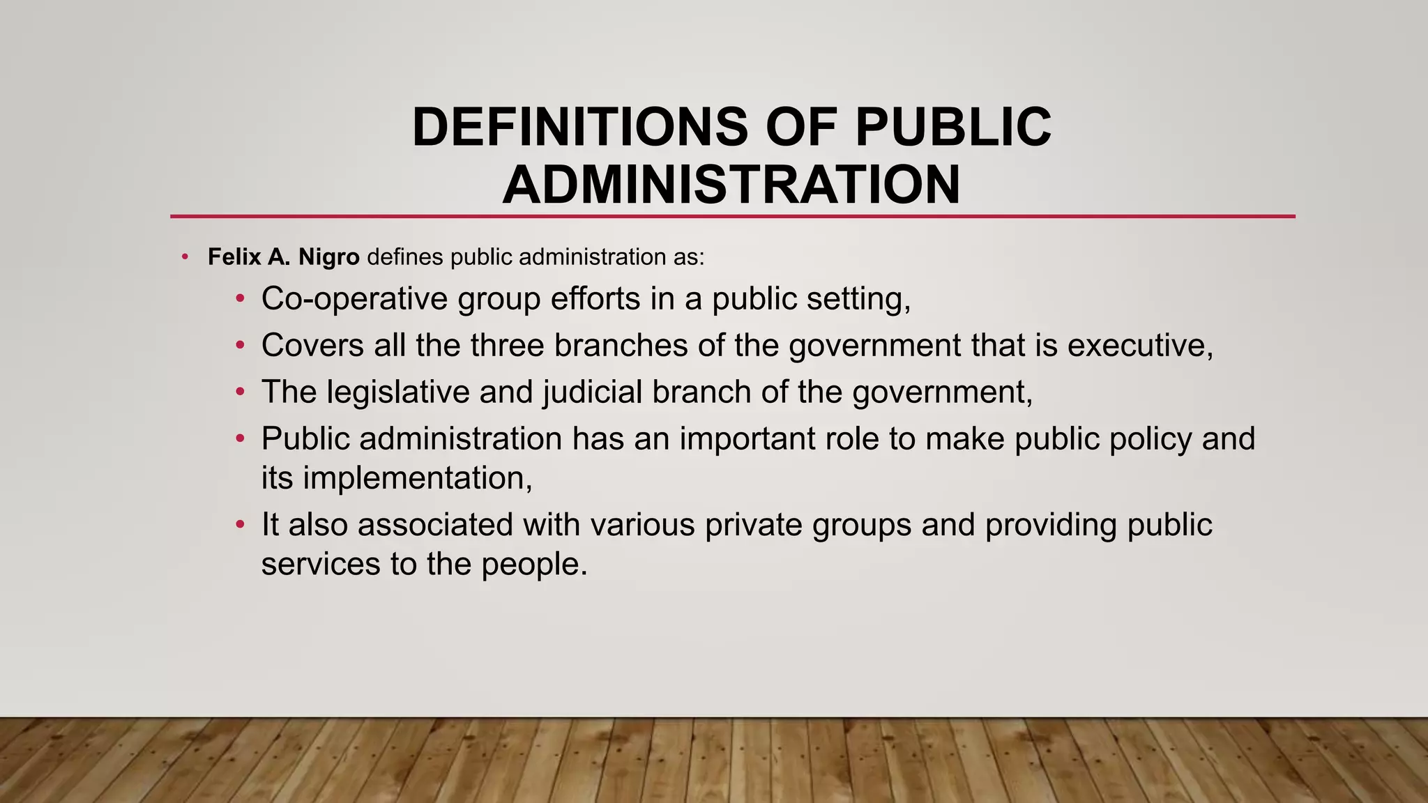 DEFINITIONS OF PUBLIC
ADMINISTRATION
• Felix A. Nigro defines public administration as:
• Co-operative group efforts in a public setting,
• Covers all the three branches of the government that is executive,
• The legislative and judicial branch of the government,
• Public administration has an important role to make public policy and
its implementation,
• It also associated with various private groups and providing public
services to the people.
 