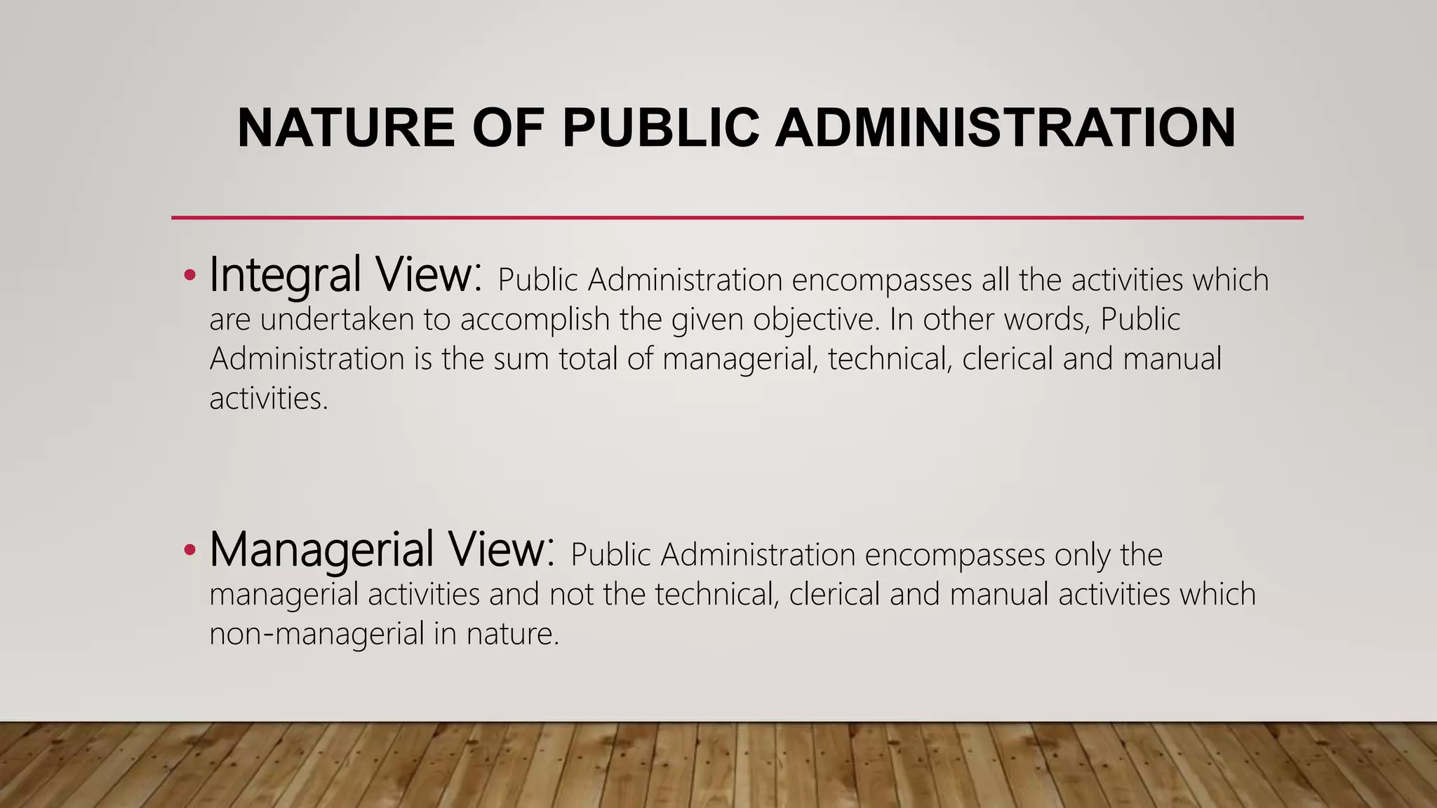 NATURE OF PUBLIC ADMINISTRATION
• Integral View: Public Administration encompasses all the activities which
are undertaken to accomplish the given objective. In other words, Public
Administration is the sum total of managerial, technical, clerical and manual
activities.
• Managerial View: Public Administration encompasses only the
managerial activities and not the technical, clerical and manual activities which
non-managerial in nature.
 