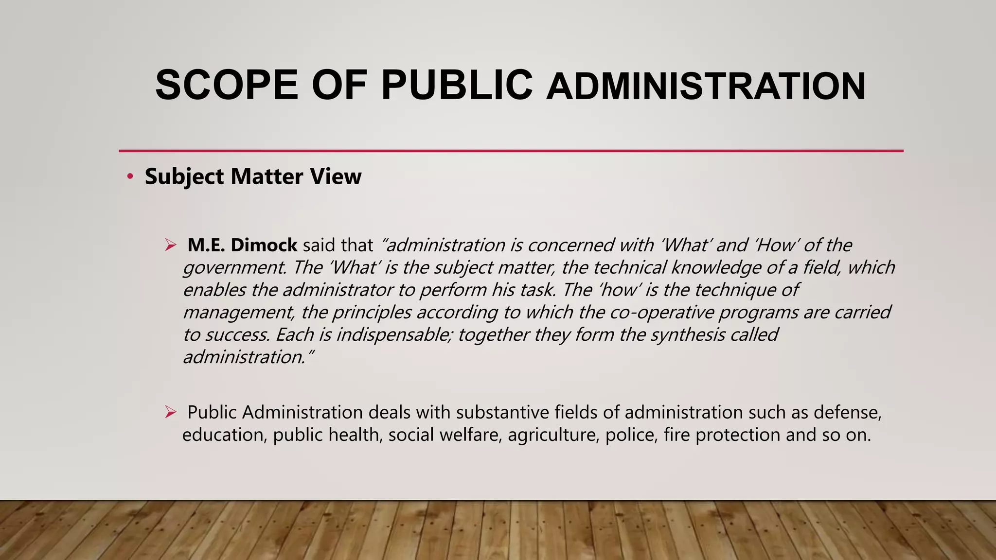 SCOPE OF PUBLIC ADMINISTRATION
• Subject Matter View
 M.E. Dimock said that “administration is concerned with ‘What’ and ‘How’ of the
government. The ‘What’ is the subject matter, the technical knowledge of a field, which
enables the administrator to perform his task. The ‘how’ is the technique of
management, the principles according to which the co-operative programs are carried
to success. Each is indispensable; together they form the synthesis called
administration.”
 Public Administration deals with substantive fields of administration such as defense,
education, public health, social welfare, agriculture, police, fire protection and so on.
 
