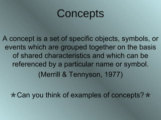 Concepts A concept is a set of specific objects, symbols, or events which are grouped together on the basis of shared characteristics and which can be referenced by a particular name or symbol. (Merrill & Tennyson, 1977)  Can you think of examples of concepts?  