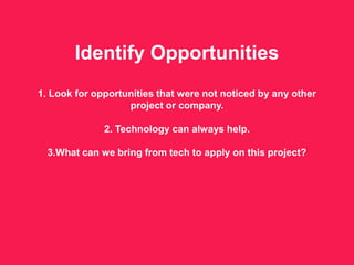 Identify Opportunities
1. Look for opportunities that were not noticed by any other
project or company.
2. Technology can always help.
3.What can we bring from tech to apply on this project?
 