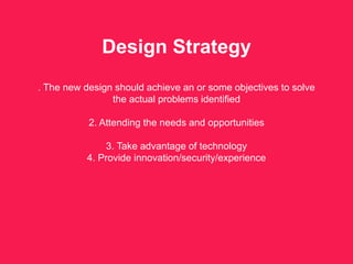 Design Strategy
. The new design should achieve an or some objectives to solve
the actual problems identified
2. Attending the needs and opportunities
3. Take advantage of technology
4. Provide innovation/security/experience
 