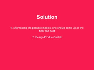 Solution
1. After testing the possible models, one should come up as the
final and best
2. Design/Produce/Install
 