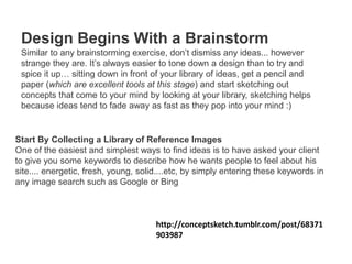 Design Begins With a Brainstorm
Similar to any brainstorming exercise, don’t dismiss any ideas... however
strange they are. It’s always easier to tone down a design than to try and
spice it up… sitting down in front of your library of ideas, get a pencil and
paper (which are excellent tools at this stage) and start sketching out
concepts that come to your mind by looking at your library, sketching helps
because ideas tend to fade away as fast as they pop into your mind :)
Start By Collecting a Library of Reference Images
One of the easiest and simplest ways to find ideas is to have asked your client
to give you some keywords to describe how he wants people to feel about his
site.... energetic, fresh, young, solid....etc, by simply entering these keywords in
any image search such as Google or Bing
http://conceptsketch.tumblr.com/post/68371
903987
 