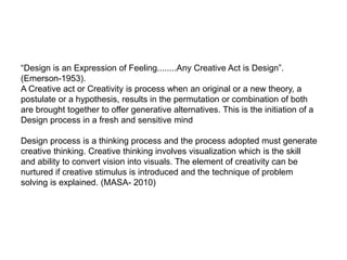 “Design is an Expression of Feeling........Any Creative Act is Design”.
(Emerson-1953).
A Creative act or Creativity is process when an original or a new theory, a
postulate or a hypothesis, results in the permutation or combination of both
are brought together to offer generative alternatives. This is the initiation of a
Design process in a fresh and sensitive mind
Design process is a thinking process and the process adopted must generate
creative thinking. Creative thinking involves visualization which is the skill
and ability to convert vision into visuals. The element of creativity can be
nurtured if creative stimulus is introduced and the technique of problem
solving is explained. (MASA- 2010)
 