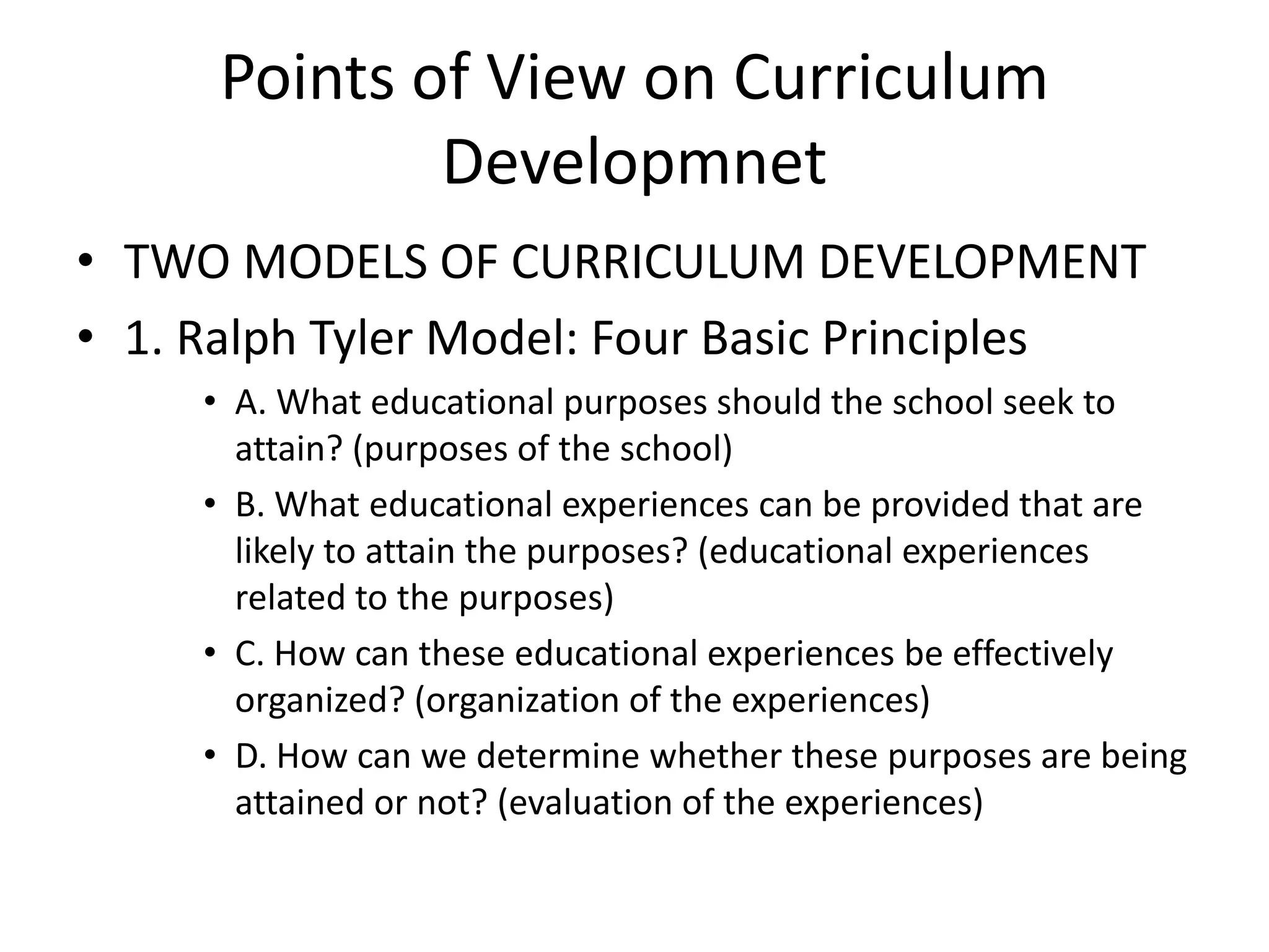 Points of View on Curriculum
Developmnet
• TWO MODELS OF CURRICULUM DEVELOPMENT
• 1. Ralph Tyler Model: Four Basic Principles
• A. What educational purposes should the school seek to
attain? (purposes of the school)
• B. What educational experiences can be provided that are
likely to attain the purposes? (educational experiences
related to the purposes)
• C. How can these educational experiences be effectively
organized? (organization of the experiences)
• D. How can we determine whether these purposes are being
attained or not? (evaluation of the experiences)
 