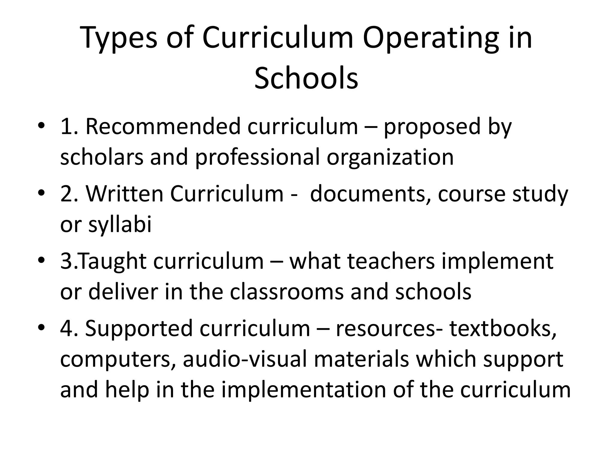 Types of Curriculum Operating in
Schools
• 1. Recommended curriculum – proposed by
scholars and professional organization
• 2. Written Curriculum - documents, course study
or syllabi
• 3.Taught curriculum – what teachers implement
or deliver in the classrooms and schools
• 4. Supported curriculum – resources- textbooks,
computers, audio-visual materials which support
and help in the implementation of the curriculum
 
