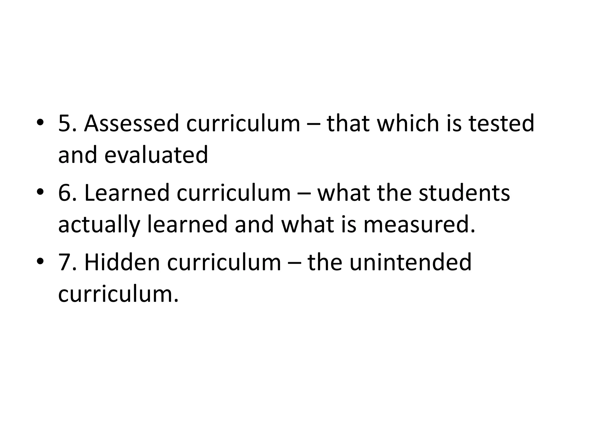 • 5. Assessed curriculum – that which is tested
and evaluated
• 6. Learned curriculum – what the students
actually learned and what is measured.
• 7. Hidden curriculum – the unintended
curriculum.
 