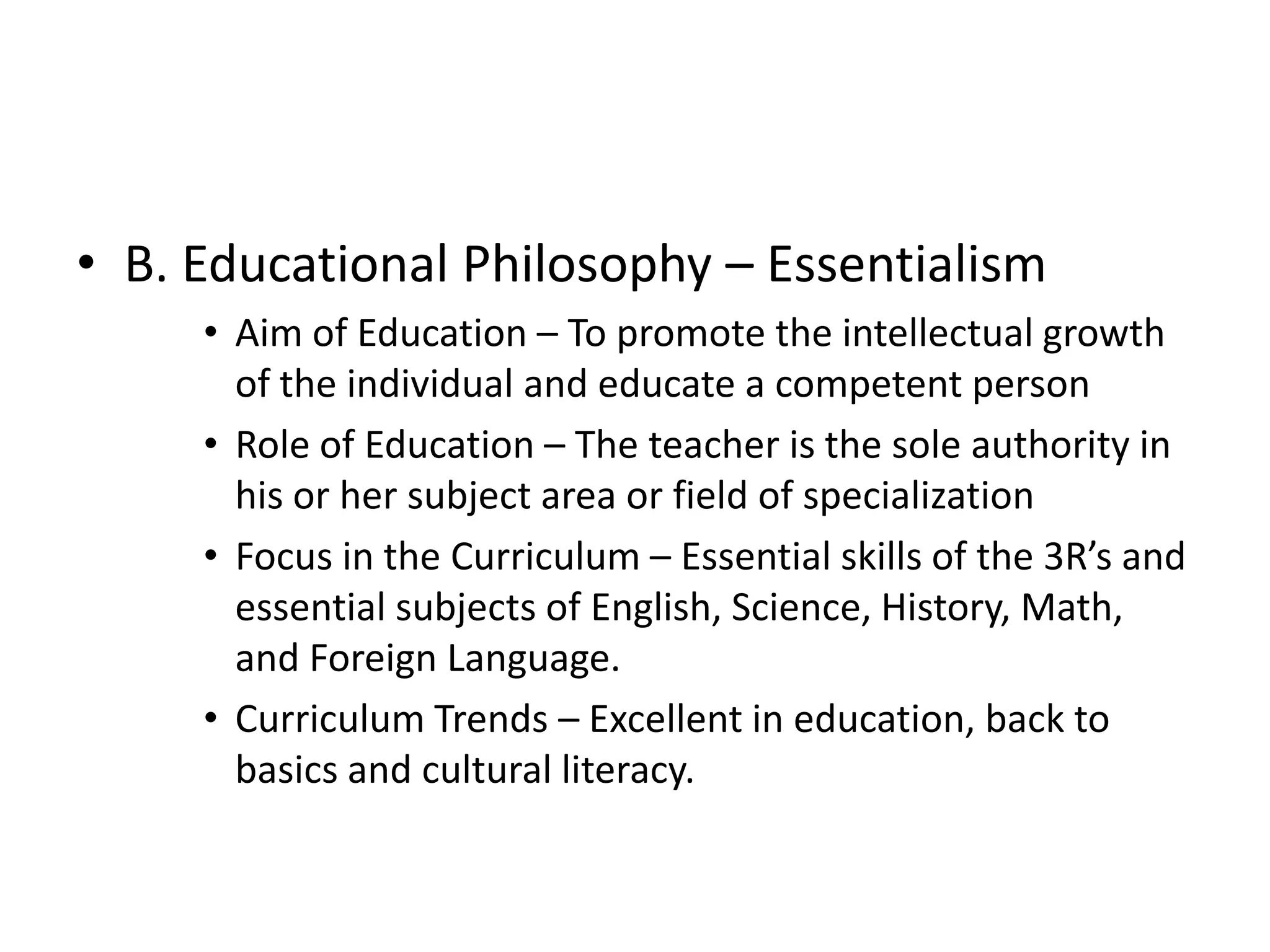 • B. Educational Philosophy – Essentialism
• Aim of Education – To promote the intellectual growth
of the individual and educate a competent person
• Role of Education – The teacher is the sole authority in
his or her subject area or field of specialization
• Focus in the Curriculum – Essential skills of the 3R’s and
essential subjects of English, Science, History, Math,
and Foreign Language.
• Curriculum Trends – Excellent in education, back to
basics and cultural literacy.
 