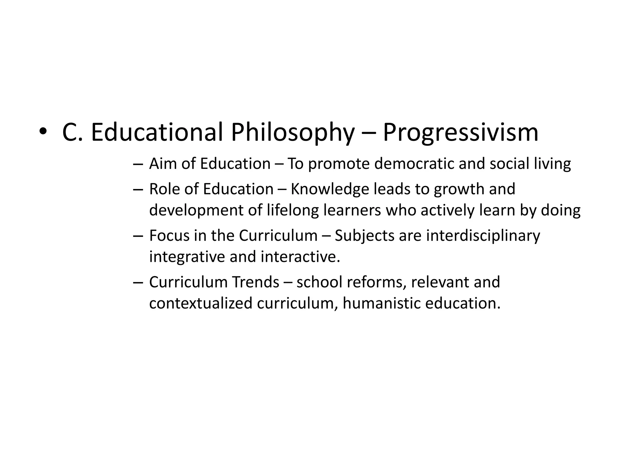 • C. Educational Philosophy – Progressivism
– Aim of Education – To promote democratic and social living
– Role of Education – Knowledge leads to growth and
development of lifelong learners who actively learn by doing
– Focus in the Curriculum – Subjects are interdisciplinary
integrative and interactive.
– Curriculum Trends – school reforms, relevant and
contextualized curriculum, humanistic education.
 