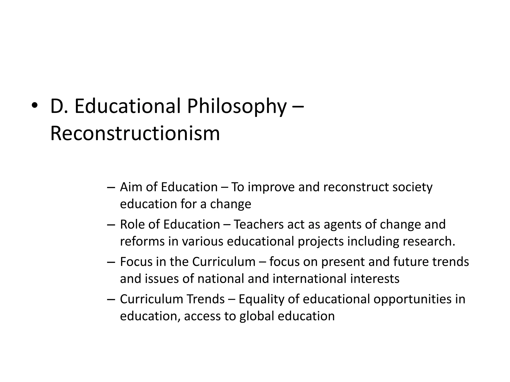 • D. Educational Philosophy –
Reconstructionism
– Aim of Education – To improve and reconstruct society
education for a change
– Role of Education – Teachers act as agents of change and
reforms in various educational projects including research.
– Focus in the Curriculum – focus on present and future trends
and issues of national and international interests
– Curriculum Trends – Equality of educational opportunities in
education, access to global education
 