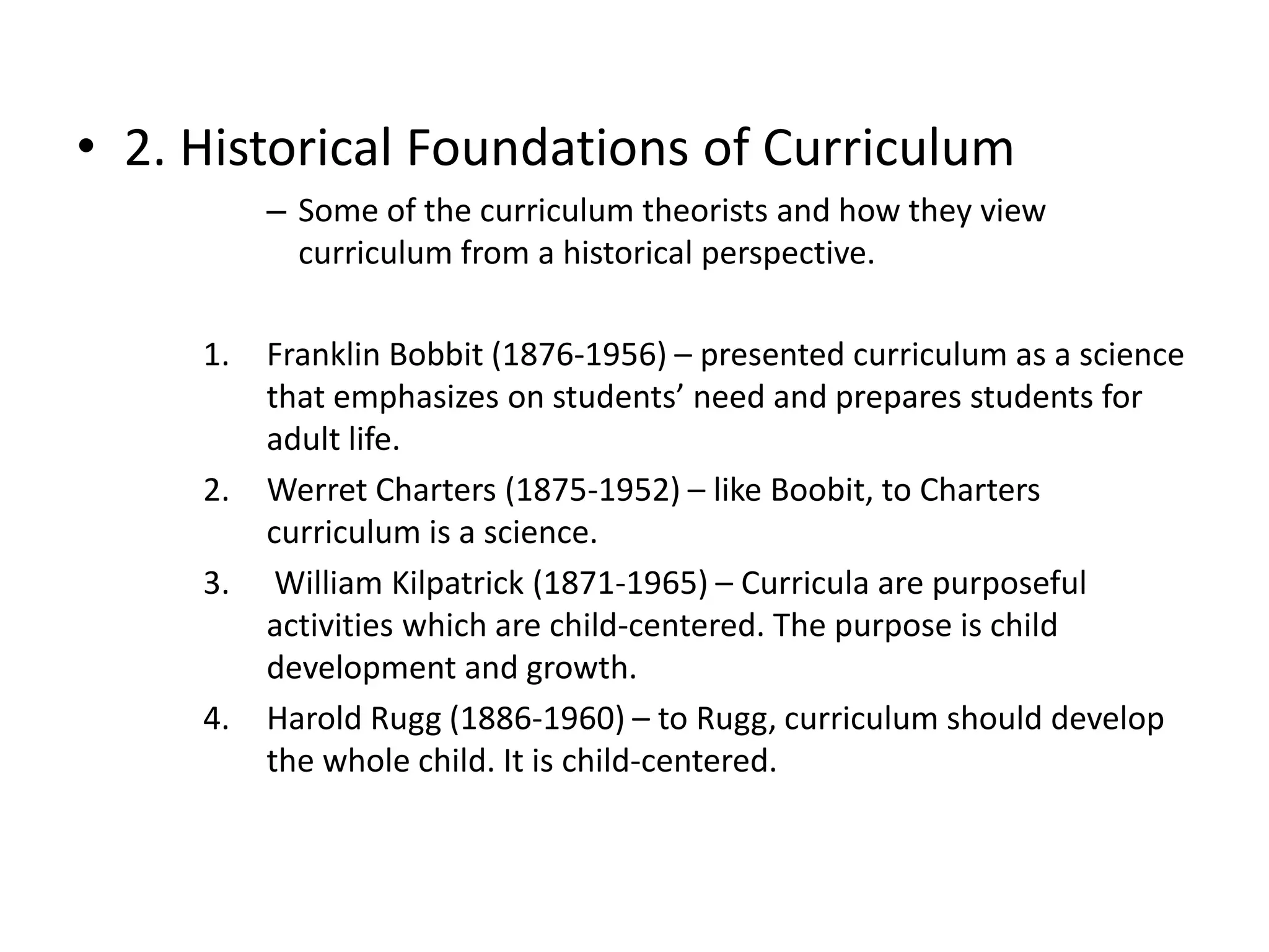 • 2. Historical Foundations of Curriculum
– Some of the curriculum theorists and how they view
curriculum from a historical perspective.
1. Franklin Bobbit (1876-1956) – presented curriculum as a science
that emphasizes on students’ need and prepares students for
adult life.
2. Werret Charters (1875-1952) – like Boobit, to Charters
curriculum is a science.
3. William Kilpatrick (1871-1965) – Curricula are purposeful
activities which are child-centered. The purpose is child
development and growth.
4. Harold Rugg (1886-1960) – to Rugg, curriculum should develop
the whole child. It is child-centered.
 