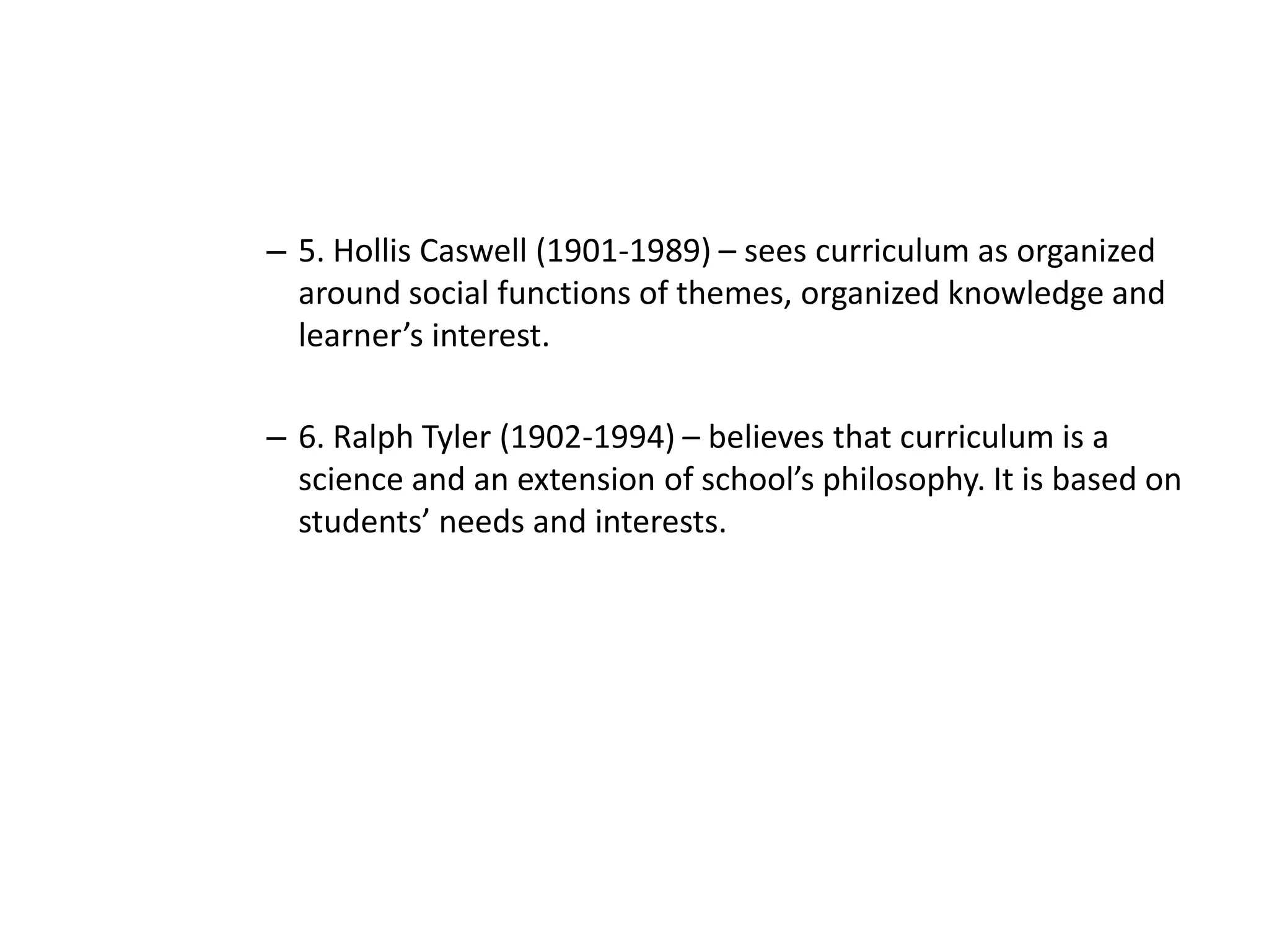 – 5. Hollis Caswell (1901-1989) – sees curriculum as organized
around social functions of themes, organized knowledge and
learner’s interest.
– 6. Ralph Tyler (1902-1994) – believes that curriculum is a
science and an extension of school’s philosophy. It is based on
students’ needs and interests.
 