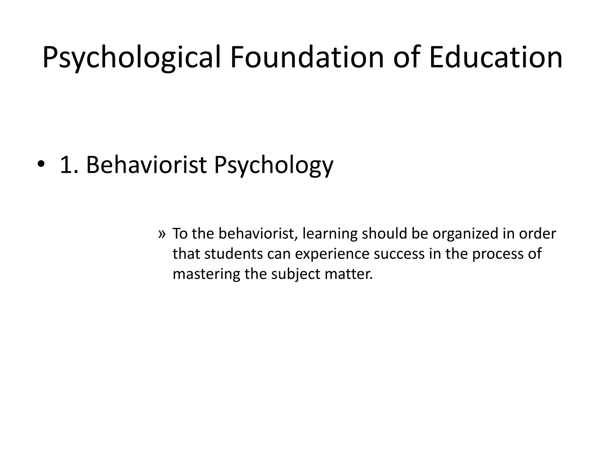 Psychological Foundation of Education
• 1. Behaviorist Psychology
» To the behaviorist, learning should be organized in order
that students can experience success in the process of
mastering the subject matter.
 