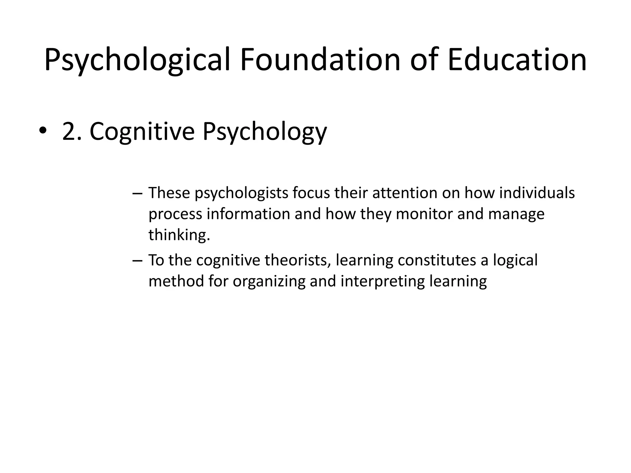 Psychological Foundation of Education
• 2. Cognitive Psychology
– These psychologists focus their attention on how individuals
process information and how they monitor and manage
thinking.
– To the cognitive theorists, learning constitutes a logical
method for organizing and interpreting learning
 
