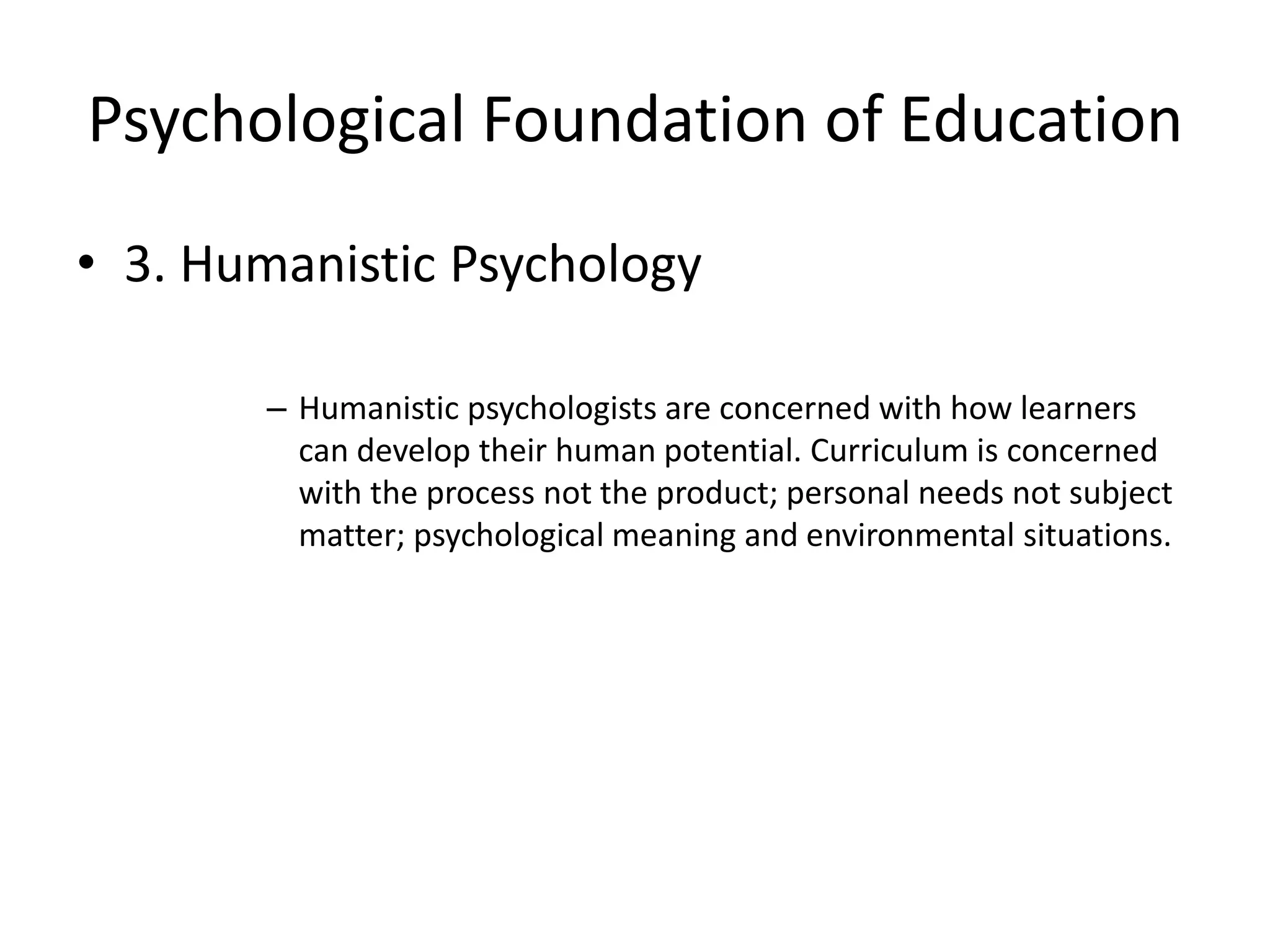 Psychological Foundation of Education
• 3. Humanistic Psychology
– Humanistic psychologists are concerned with how learners
can develop their human potential. Curriculum is concerned
with the process not the product; personal needs not subject
matter; psychological meaning and environmental situations.
 