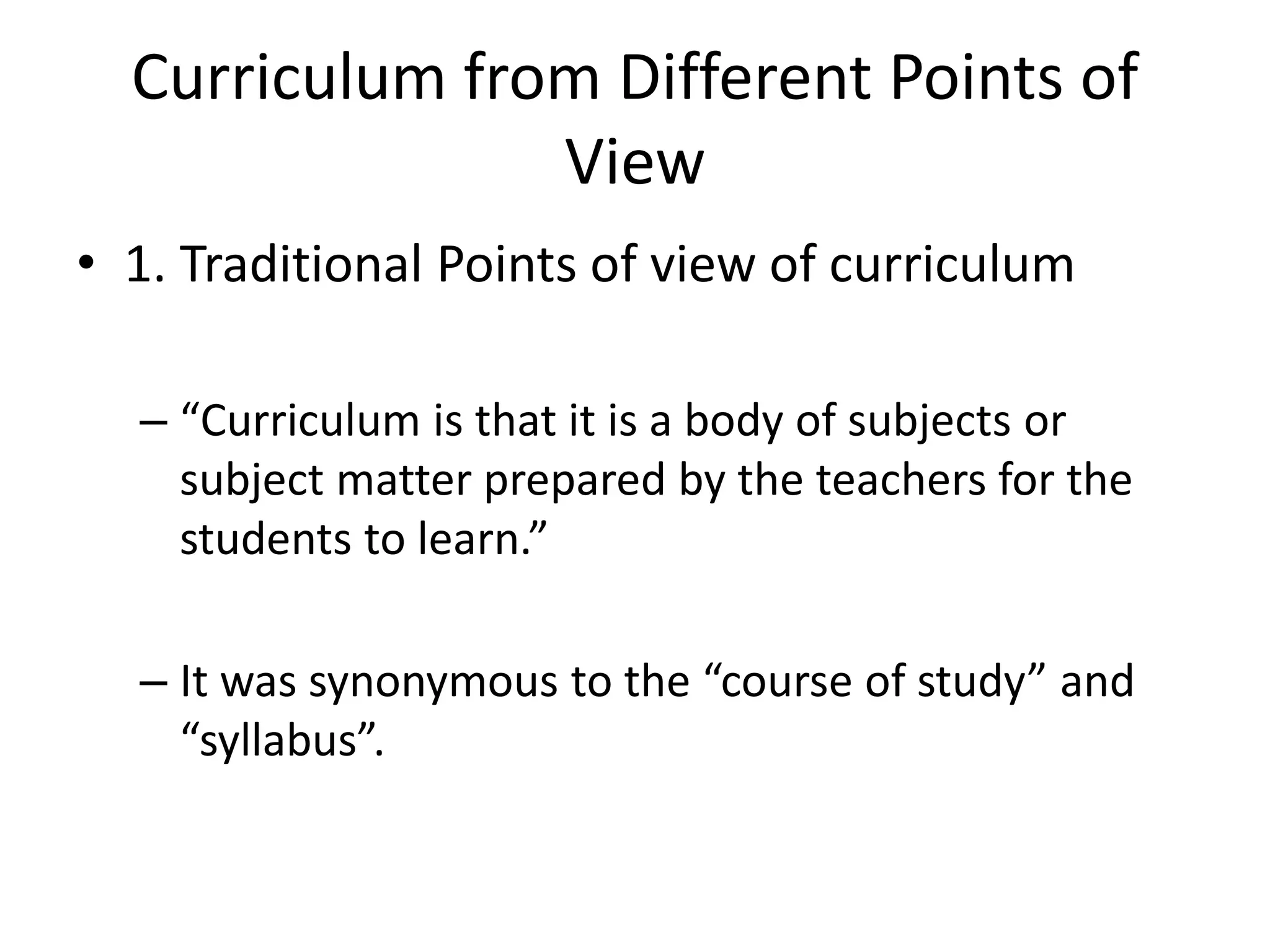 Curriculum from Different Points of
View
• 1. Traditional Points of view of curriculum
– “Curriculum is that it is a body of subjects or
subject matter prepared by the teachers for the
students to learn.”
– It was synonymous to the “course of study” and
“syllabus”.
 