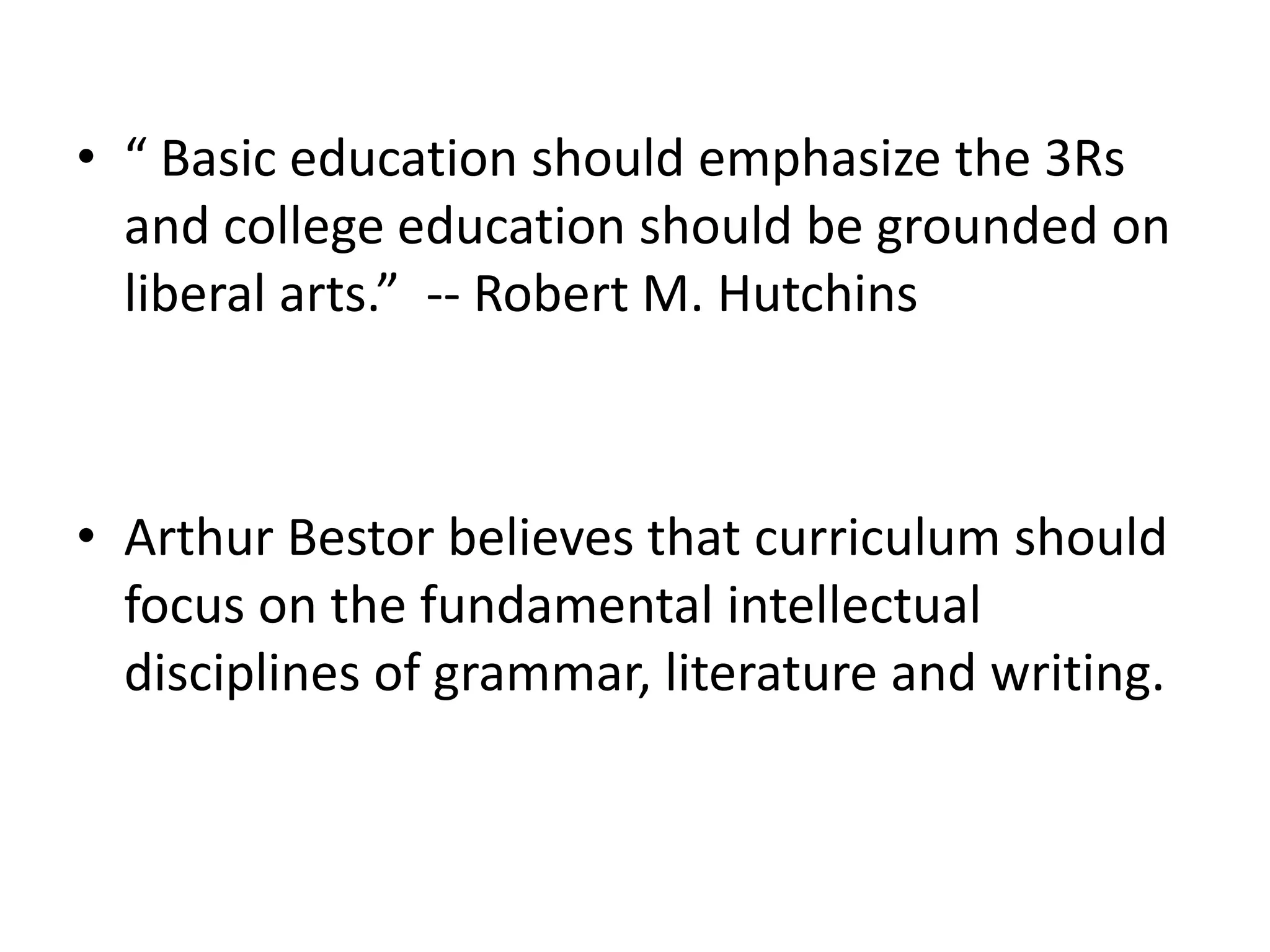 • “ Basic education should emphasize the 3Rs
and college education should be grounded on
liberal arts.” -- Robert M. Hutchins
• Arthur Bestor believes that curriculum should
focus on the fundamental intellectual
disciplines of grammar, literature and writing.
 