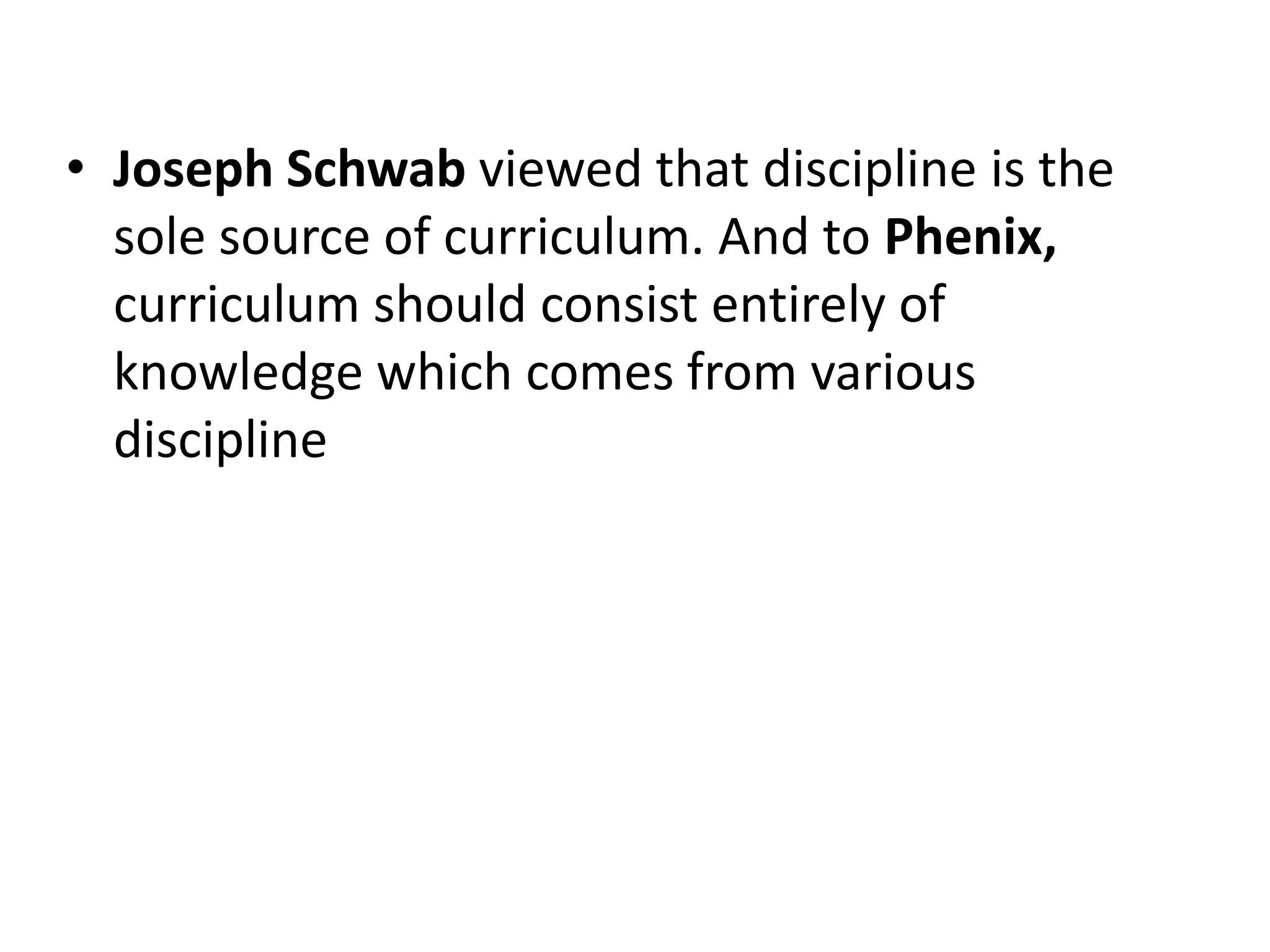• Joseph Schwab viewed that discipline is the
sole source of curriculum. And to Phenix,
curriculum should consist entirely of
knowledge which comes from various
discipline
 