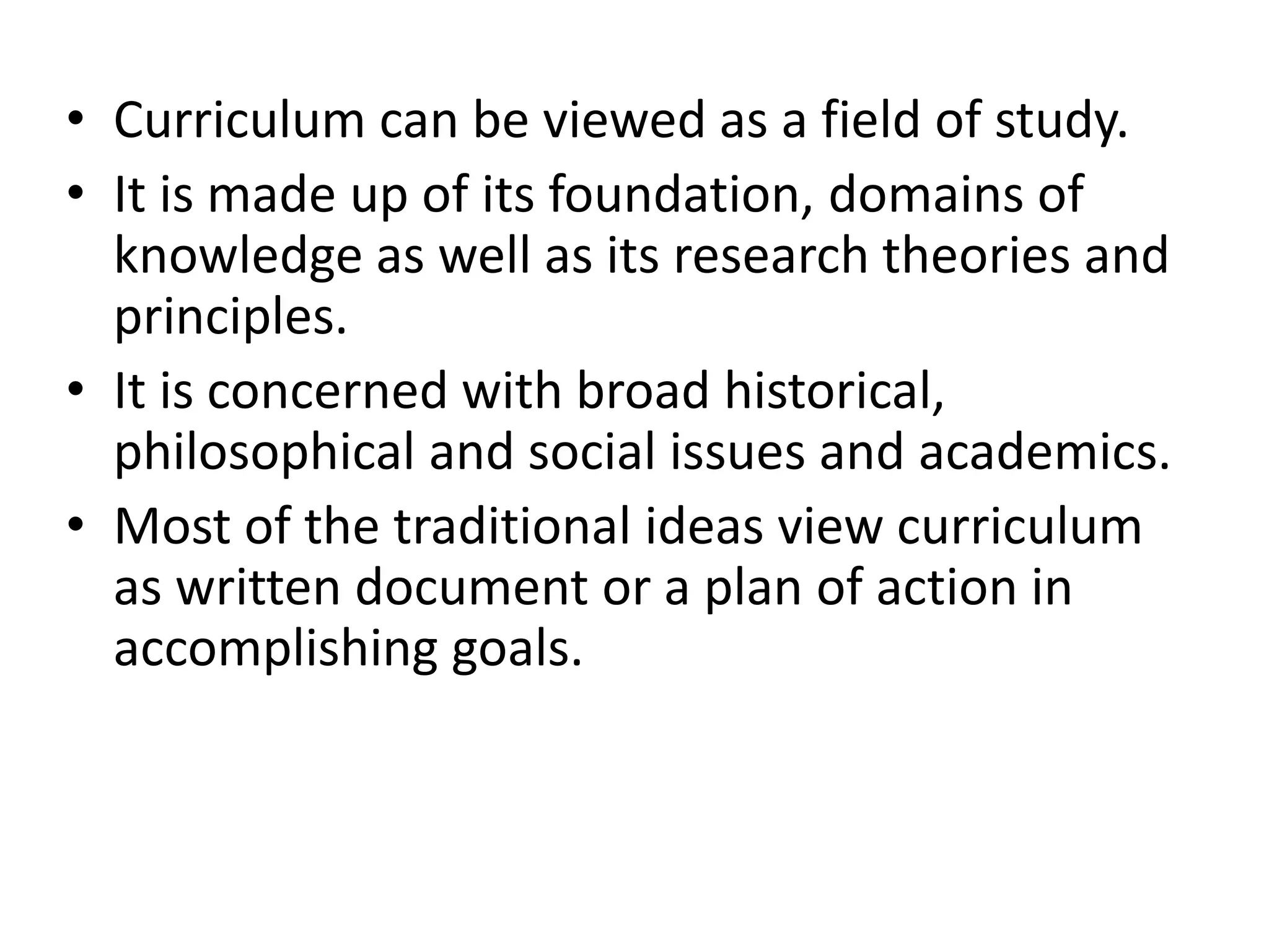 • Curriculum can be viewed as a field of study.
• It is made up of its foundation, domains of
knowledge as well as its research theories and
principles.
• It is concerned with broad historical,
philosophical and social issues and academics.
• Most of the traditional ideas view curriculum
as written document or a plan of action in
accomplishing goals.
 