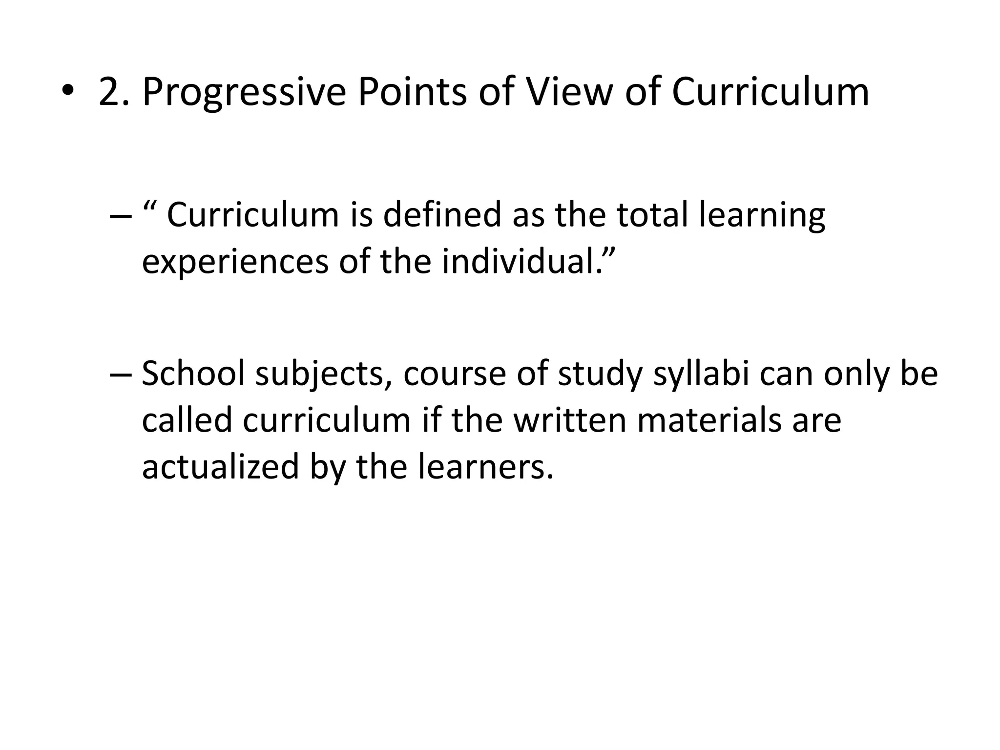 • 2. Progressive Points of View of Curriculum
– “ Curriculum is defined as the total learning
experiences of the individual.”
– School subjects, course of study syllabi can only be
called curriculum if the written materials are
actualized by the learners.
 