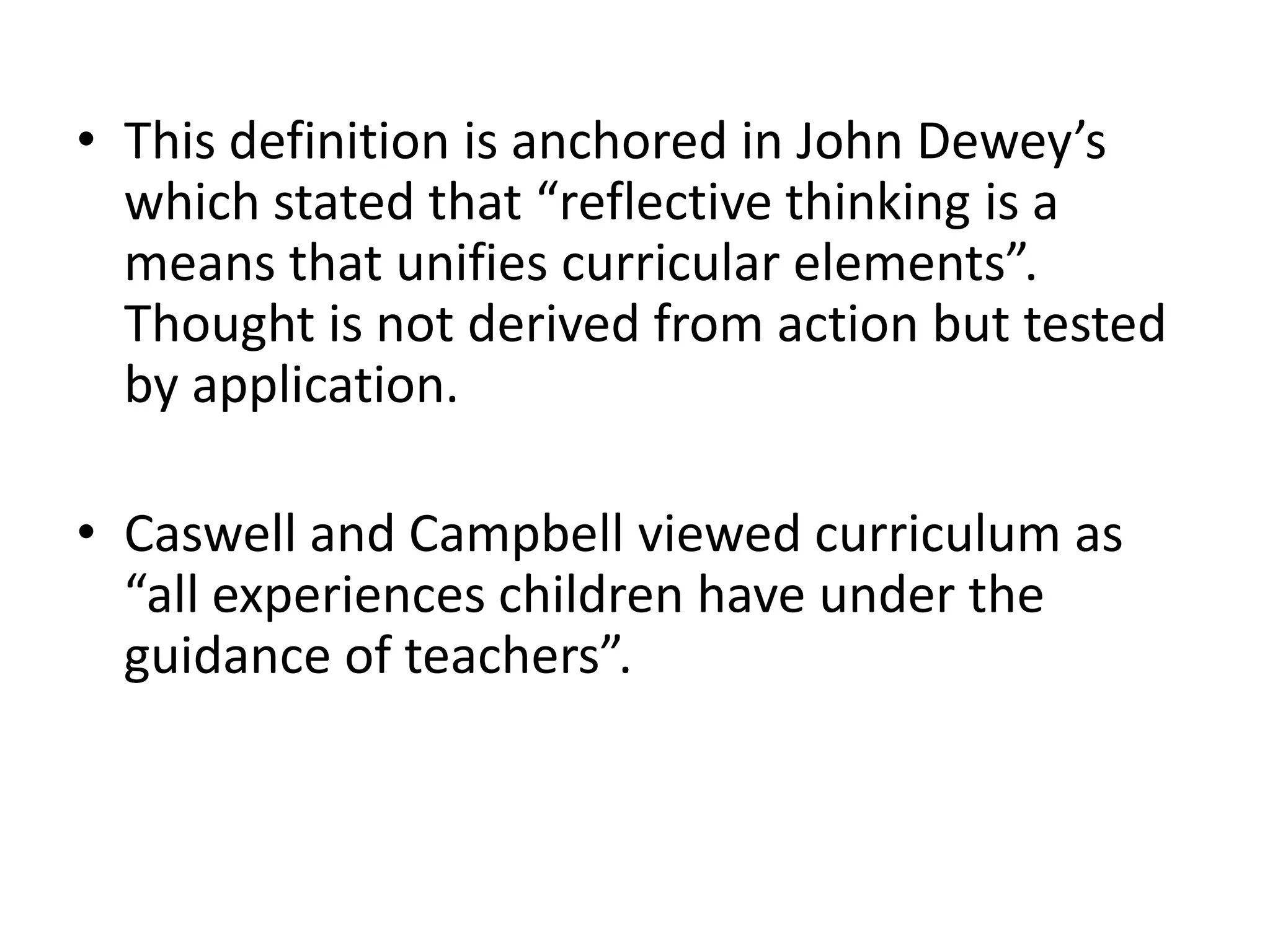 • This definition is anchored in John Dewey’s
which stated that “reflective thinking is a
means that unifies curricular elements”.
Thought is not derived from action but tested
by application.
• Caswell and Campbell viewed curriculum as
“all experiences children have under the
guidance of teachers”.
 