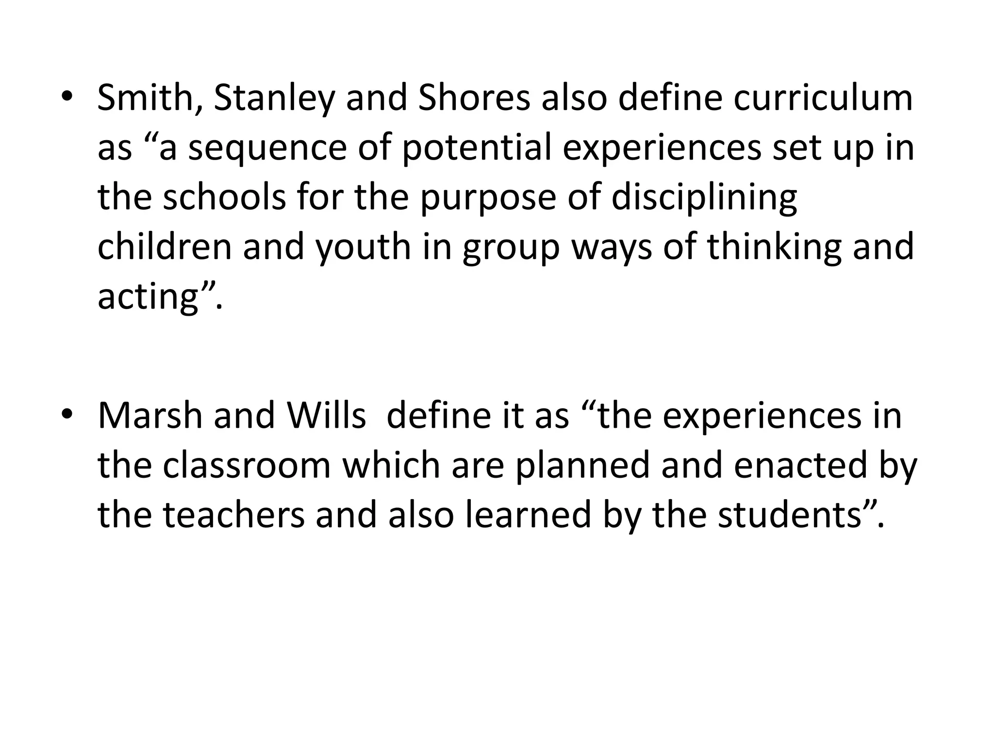 • Smith, Stanley and Shores also define curriculum
as “a sequence of potential experiences set up in
the schools for the purpose of disciplining
children and youth in group ways of thinking and
acting”.
• Marsh and Wills define it as “the experiences in
the classroom which are planned and enacted by
the teachers and also learned by the students”.
 