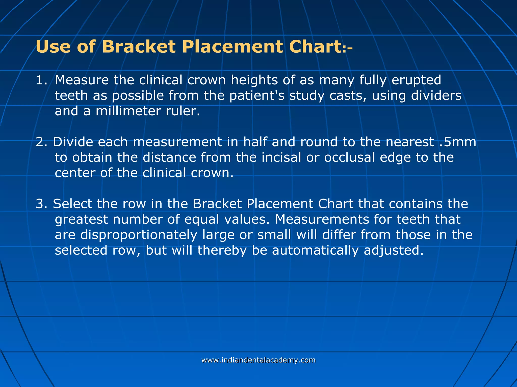 Use of Bracket Placement Chart:-
1. Measure the clinical crown heights of as many fully erupted
teeth as possible from the patient's study casts, using dividers
and a millimeter ruler.
2. Divide each measurement in half and round to the nearest .5mm
to obtain the distance from the incisal or occlusal edge to the
center of the clinical crown.
3. Select the row in the Bracket Placement Chart that contains the
greatest number of equal values. Measurements for teeth that
are disproportionately large or small will differ from those in the
selected row, but will thereby be automatically adjusted.
www.indiandentalacademy.comwww.indiandentalacademy.com
 