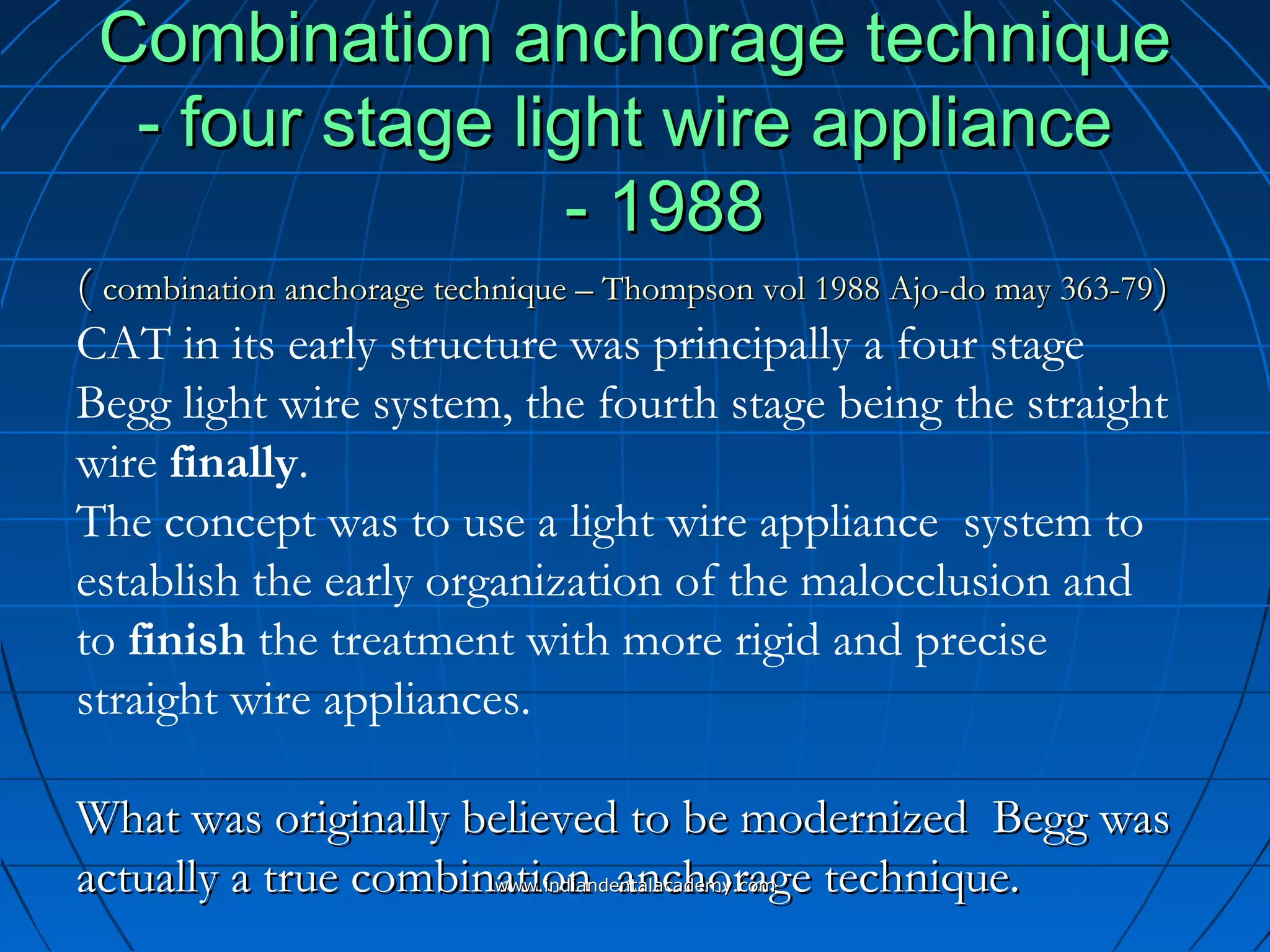 Combination anchorage techniqueCombination anchorage technique
- four stage light wire appliance- four stage light wire appliance
- 1988- 1988
(( combination anchorage technique – Thompson vol 1988 Ajo-do may 363-79combination anchorage technique – Thompson vol 1988 Ajo-do may 363-79))
CAT in its early structure was principally a four stage
Begg light wire system, the fourth stage being the straight
wire finally.
The concept was to use a light wire appliance system to
establish the early organization of the malocclusion and
to finish the treatment with more rigid and precise
straight wire appliances.
What was originally believed to be modernized Begg wasWhat was originally believed to be modernized Begg was
actually a true combination anchorage technique.actually a true combination anchorage technique.www.indiandentalacademy.comwww.indiandentalacademy.com
 