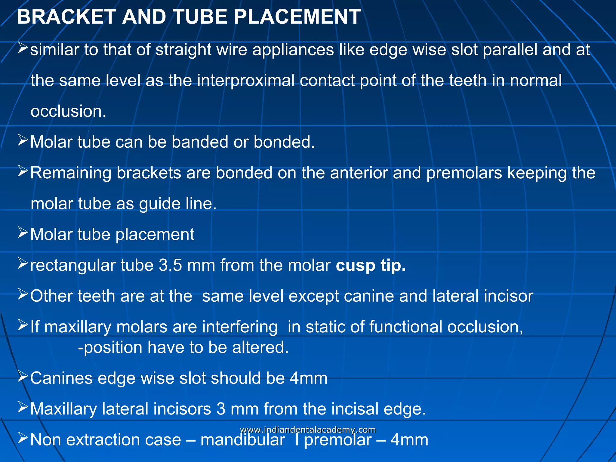 BRACKET AND TUBE PLACEMENT
similar to that of straight wire appliances like edge wise slot parallel and at
the same level as the interproximal contact point of the teeth in normal
occlusion.
Molar tube can be banded or bonded.
Remaining brackets are bonded on the anterior and premolars keeping the
molar tube as guide line.
Molar tube placement
rectangular tube 3.5 mm from the molar cusp tip.
Other teeth are at the same level except canine and lateral incisor
If maxillary molars are interfering in static of functional occlusion,
-position have to be altered.
Canines edge wise slot should be 4mm
Maxillary lateral incisors 3 mm from the incisal edge.
Non extraction case – mandibular I premolar – 4mm
www.indiandentalacademy.comwww.indiandentalacademy.com
 