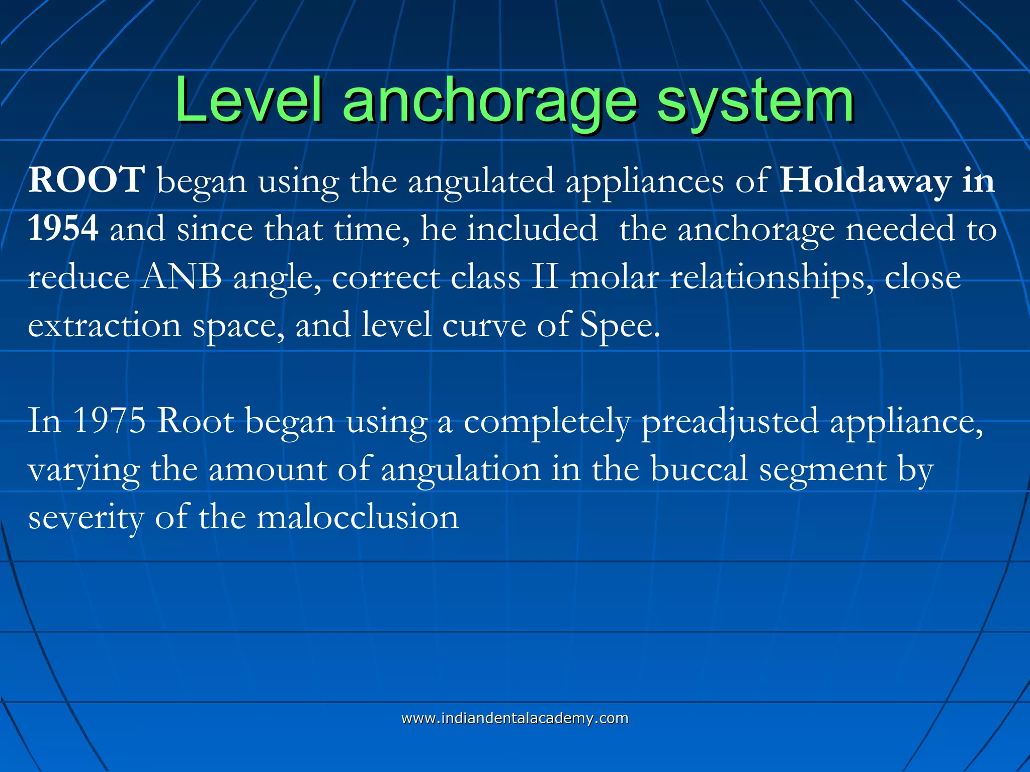 Level anchorage systemLevel anchorage system
ROOT began using the angulated appliances of Holdaway in
1954 and since that time, he included the anchorage needed to
reduce ANB angle, correct class II molar relationships, close
extraction space, and level curve of Spee.
In 1975 Root began using a completely preadjusted appliance,
varying the amount of angulation in the buccal segment by
severity of the malocclusion
www.indiandentalacademy.comwww.indiandentalacademy.com
 