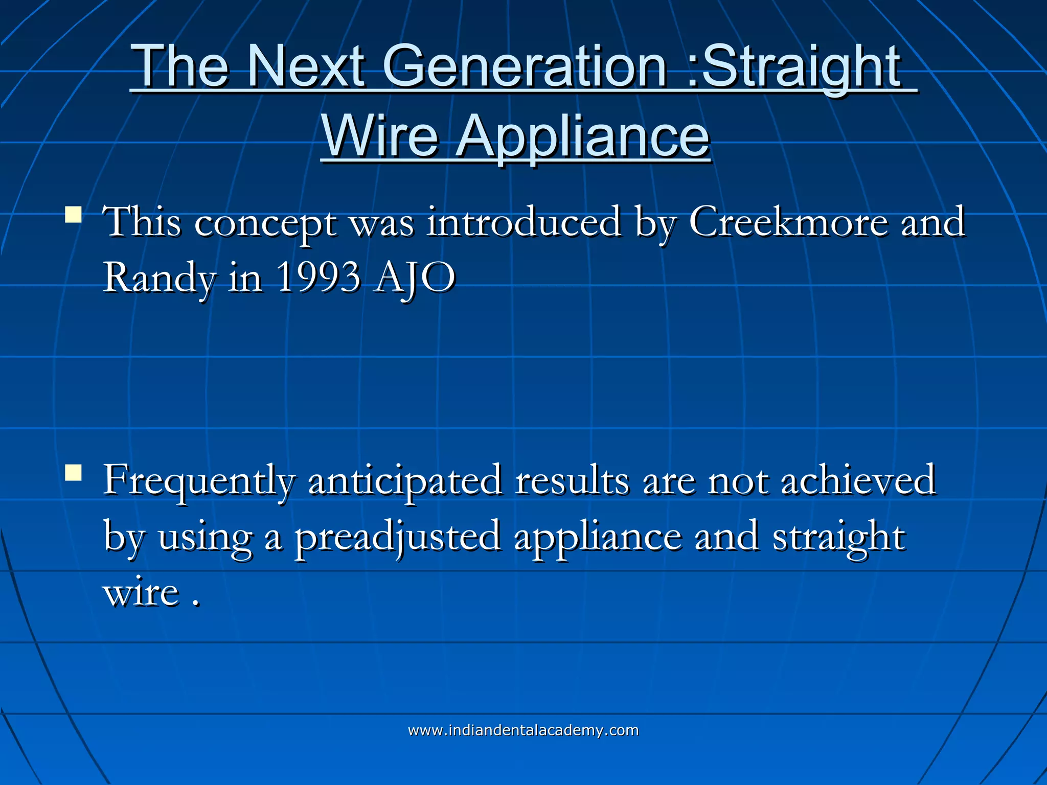 The Next Generation :StraightThe Next Generation :Straight
Wire ApplianceWire Appliance
 This concept was introduced by Creekmore andThis concept was introduced by Creekmore and
Randy in 1993 AJORandy in 1993 AJO
 Frequently anticipated results are not achievedFrequently anticipated results are not achieved
by using a preadjusted appliance and straightby using a preadjusted appliance and straight
wire .wire .
www.indiandentalacademy.comwww.indiandentalacademy.com
 