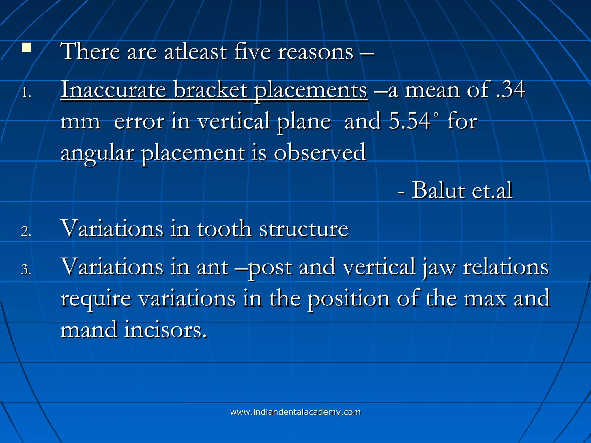  There are atleast five reasons –There are atleast five reasons –
1.1. Inaccurate bracket placementsInaccurate bracket placements –a mean of .34–a mean of .34
mm error in vertical plane and 5.54mm error in vertical plane and 5.54˚ for˚ for
angular placement is observedangular placement is observed
- Balut et.al- Balut et.al
2.2. Variations in tooth structureVariations in tooth structure
3.3. Variations in ant –post and vertical jaw relationsVariations in ant –post and vertical jaw relations
require variations in the position of the max andrequire variations in the position of the max and
mand incisors.mand incisors.
www.indiandentalacademy.comwww.indiandentalacademy.com
 