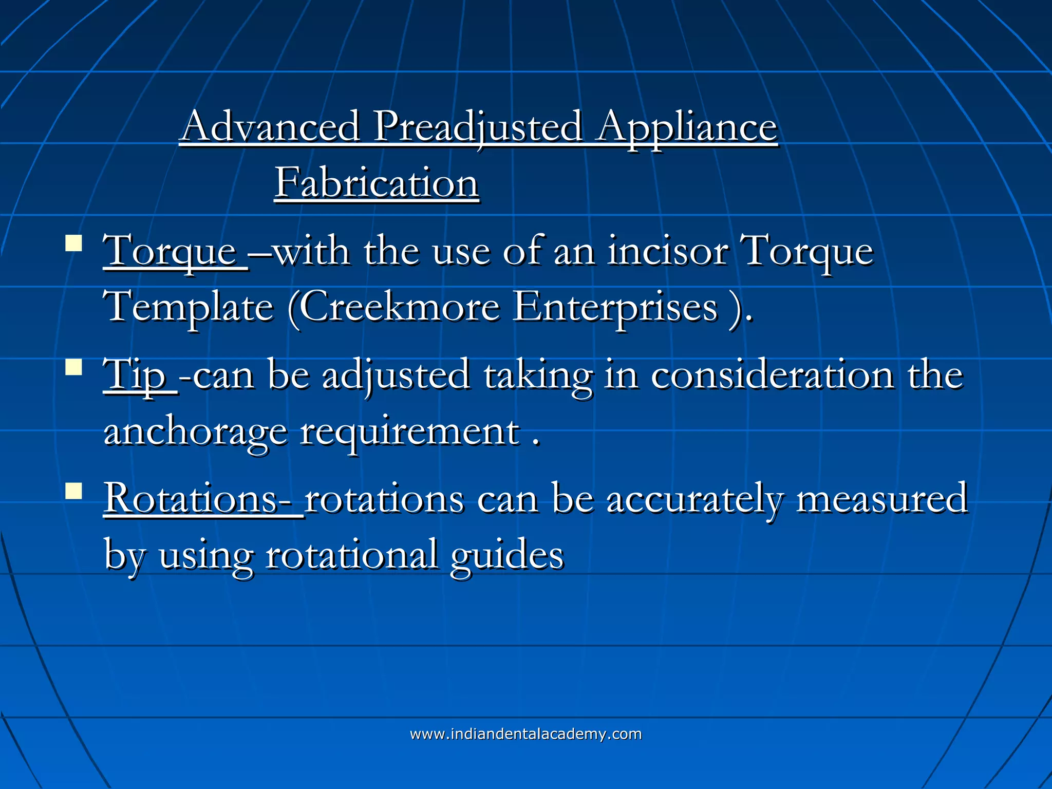 Advanced Preadjusted ApplianceAdvanced Preadjusted Appliance
FabricationFabrication
 TorqueTorque –with the use of an incisor Torque–with the use of an incisor Torque
Template (Creekmore Enterprises ).Template (Creekmore Enterprises ).
 TipTip -can be adjusted taking in consideration the-can be adjusted taking in consideration the
anchorage requirement .anchorage requirement .
 Rotations-Rotations- rotations can be accurately measuredrotations can be accurately measured
by using rotational guidesby using rotational guides
www.indiandentalacademy.comwww.indiandentalacademy.com
 