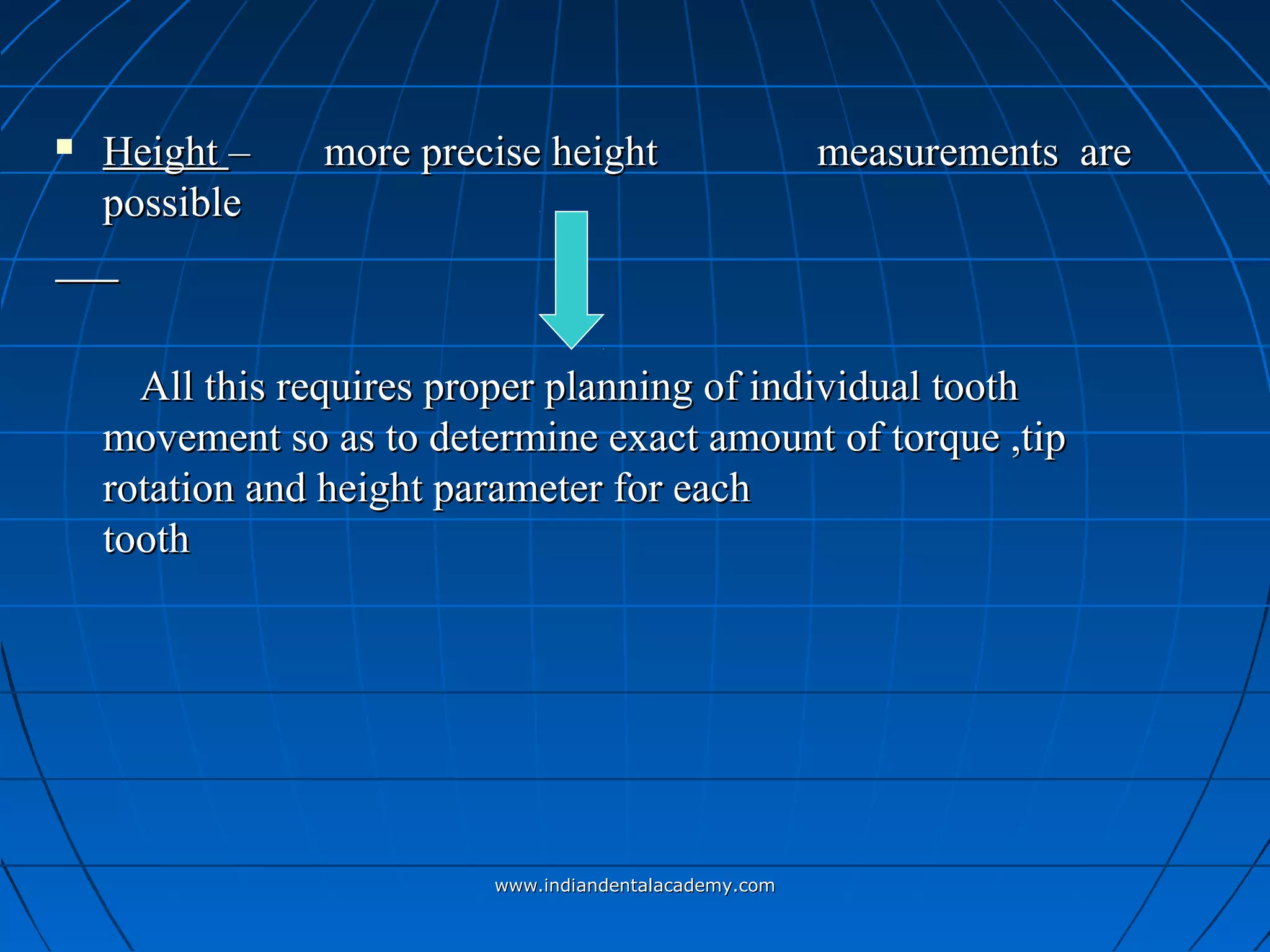  HeightHeight – more precise height– more precise height measurements aremeasurements are
possiblepossible
All this requires proper planning of individual toothAll this requires proper planning of individual tooth
movement so as to determine exact amount of torque ,tipmovement so as to determine exact amount of torque ,tip
rotation and height parameter for eachrotation and height parameter for each
toothtooth
www.indiandentalacademy.comwww.indiandentalacademy.com
 