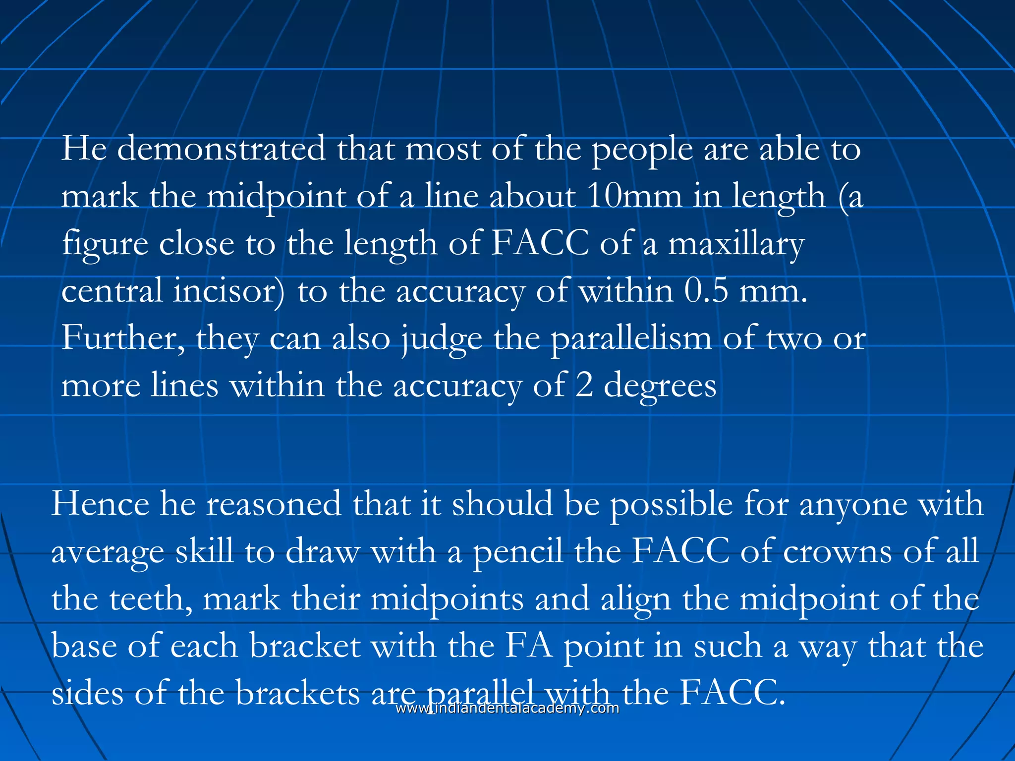 Hence he reasoned that it should be possible for anyone with
average skill to draw with a pencil the FACC of crowns of all
the teeth, mark their midpoints and align the midpoint of the
base of each bracket with the FA point in such a way that the
sides of the brackets are parallel with the FACC.
He demonstrated that most of the people are able to
mark the midpoint of a line about 10mm in length (a
figure close to the length of FACC of a maxillary
central incisor) to the accuracy of within 0.5 mm.
Further, they can also judge the parallelism of two or
more lines within the accuracy of 2 degrees
www.indiandentalacademy.comwww.indiandentalacademy.com
 