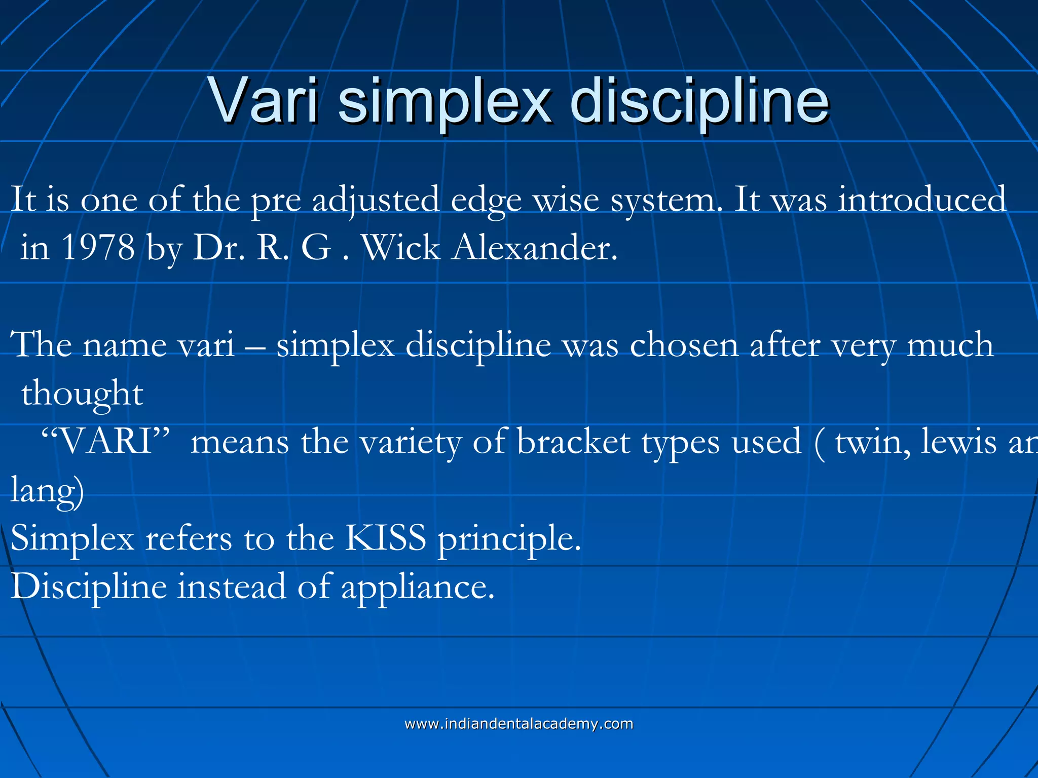 Vari simplex disciplineVari simplex discipline
It is one of the pre adjusted edge wise system. It was introduced
in 1978 by Dr. R. G . Wick Alexander.
The name vari – simplex discipline was chosen after very much
thought
“VARI” means the variety of bracket types used ( twin, lewis an
lang)
Simplex refers to the KISS principle.
Discipline instead of appliance.
www.indiandentalacademy.comwww.indiandentalacademy.com
 