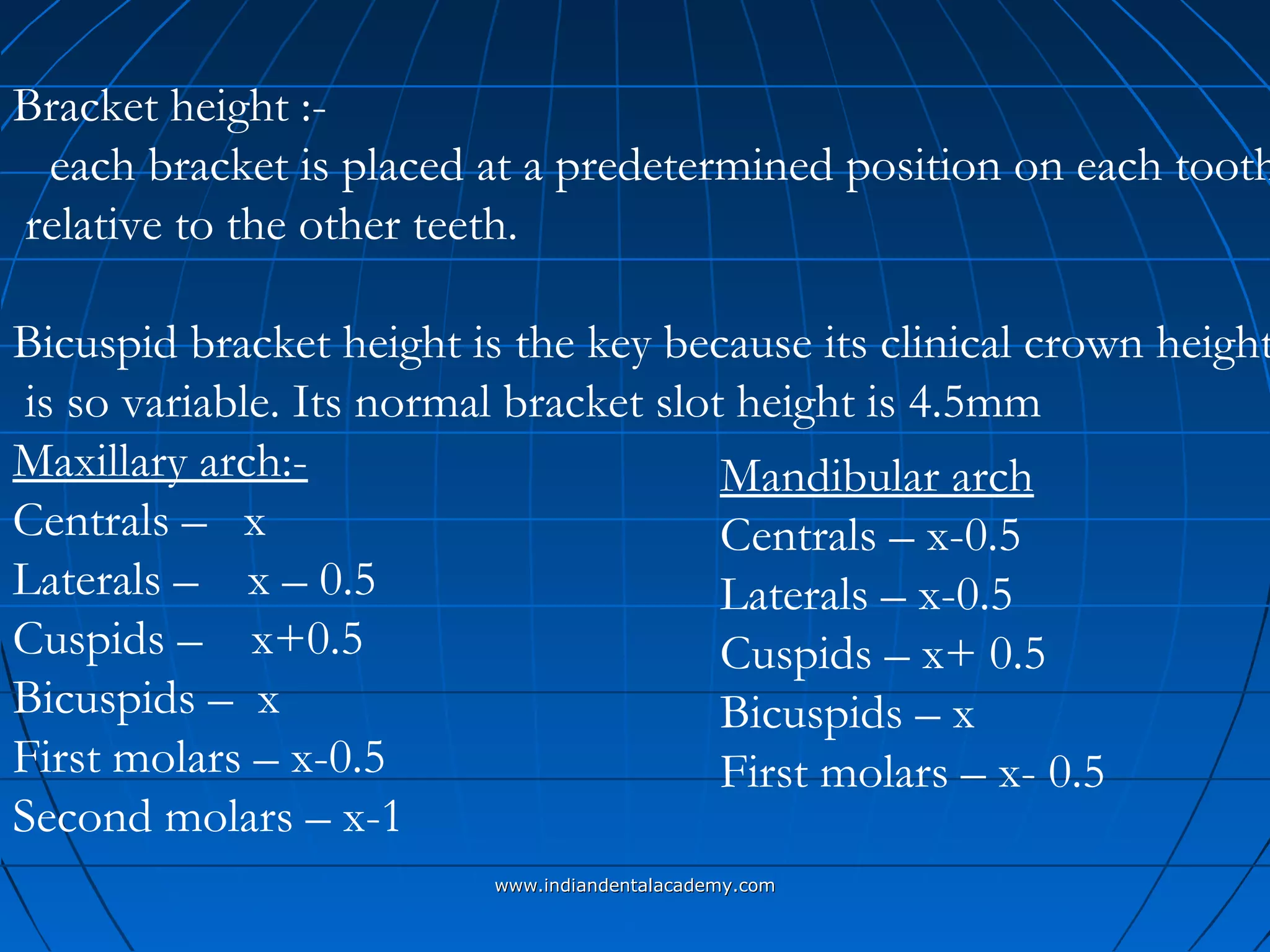 Bracket height :-
each bracket is placed at a predetermined position on each tooth
relative to the other teeth.
Bicuspid bracket height is the key because its clinical crown height
is so variable. Its normal bracket slot height is 4.5mm
Maxillary arch:-
Centrals – x
Laterals – x – 0.5
Cuspids – x+0.5
Bicuspids – x
First molars – x-0.5
Second molars – x-1
Mandibular arch
Centrals – x-0.5
Laterals – x-0.5
Cuspids – x+ 0.5
Bicuspids – x
First molars – x- 0.5
www.indiandentalacademy.comwww.indiandentalacademy.com
 