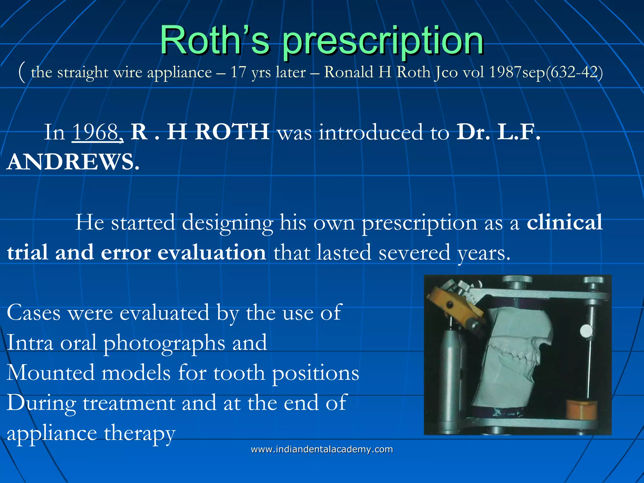 Roth’s prescriptionRoth’s prescription
In 1968, R . H ROTH was introduced to Dr. L.F.
ANDREWS.
He started designing his own prescription as a clinical
trial and error evaluation that lasted severed years.
Cases were evaluated by the use of
Intra oral photographs and
Mounted models for tooth positions
During treatment and at the end of
appliance therapy
( the straight wire appliance – 17 yrs later – Ronald H Roth Jco vol 1987sep(632-42)
www.indiandentalacademy.comwww.indiandentalacademy.com
 