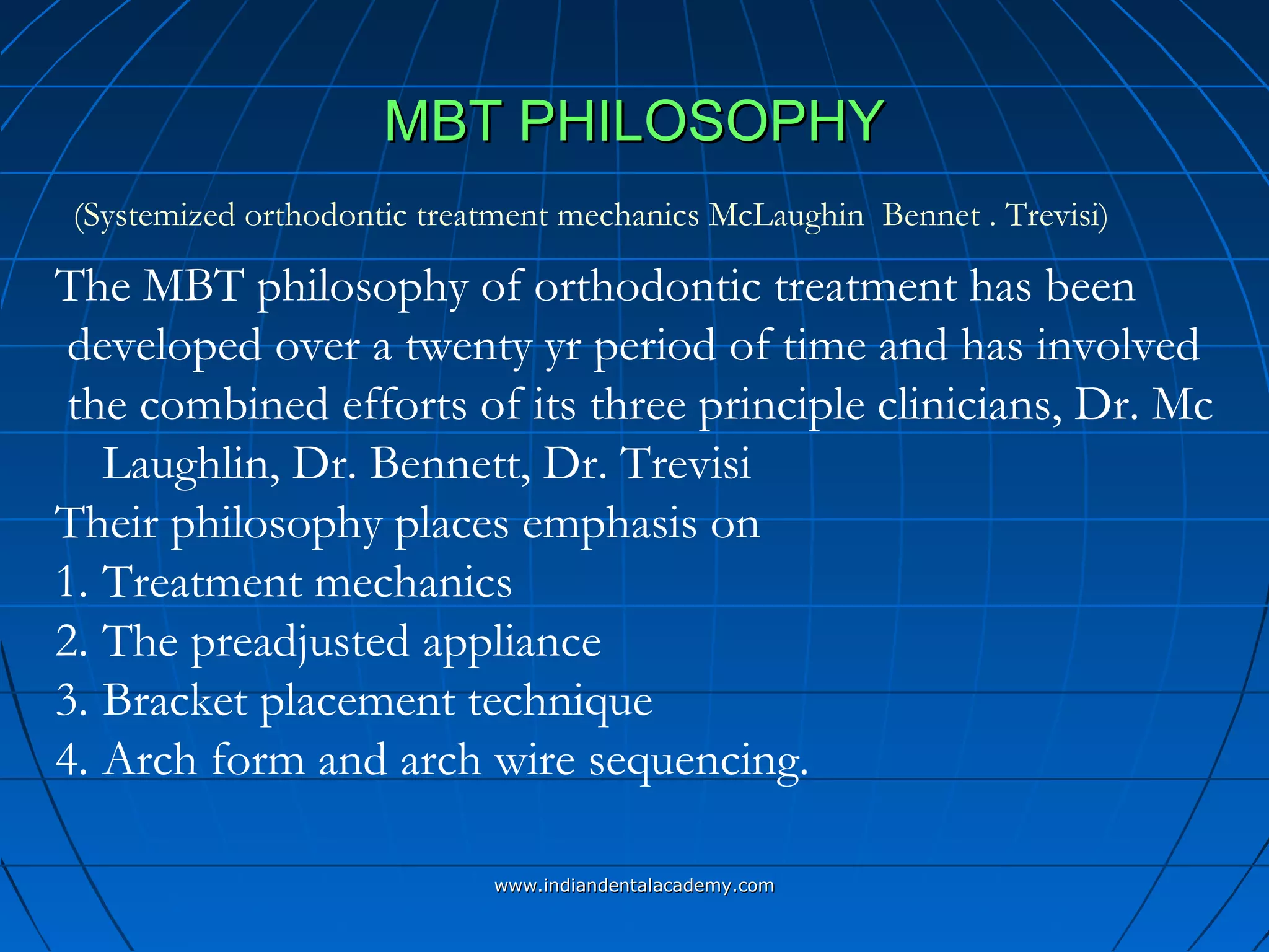 MBT PHILOSOPHYMBT PHILOSOPHY
The MBT philosophy of orthodontic treatment has been
developed over a twenty yr period of time and has involved
the combined efforts of its three principle clinicians, Dr. Mc
Laughlin, Dr. Bennett, Dr. Trevisi
Their philosophy places emphasis on
1. Treatment mechanics
2. The preadjusted appliance
3. Bracket placement technique
4. Arch form and arch wire sequencing.
(Systemized orthodontic treatment mechanics McLaughin Bennet . Trevisi)
www.indiandentalacademy.comwww.indiandentalacademy.com
 