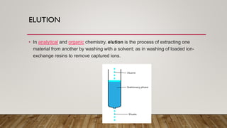 ELUTION
• In analytical and organic chemistry, elution is the process of extracting one
material from another by washing with a solvent; as in washing of loaded ion-
exchange resins to remove captured ions.
 