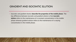 GRADIENT AND ISOCRATIC ELUTION
• Isocratic and gradient elution describe the properties of the mobile phase. The
key difference between isocratic and gradient elution is that isocratic
elution refers to the maintenance of a constant concentration in the mobile
phase whereas gradient elution refers to the maintenance of a varying
concentration in the mobile phase.
 