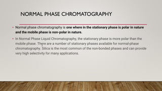 NORMAL PHASE CHROMATOGRAPHY
• Normal phase chromatography is one where in the stationary phase is polar in nature
and the mobile phase is non-polar in nature.
• In Normal Phase Liquid Chromatography, the stationary phase is more polar than the
mobile phase. There are a number of stationary phases available for normal-phase
chromatography. Silica is the most common of the non-bonded phases and can provide
very high selectivity for many applications.
I
 