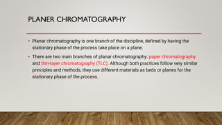 PLANER CHROMATOGRAPHY
• Planar chromatography is one branch of the discipline, defined by having the
stationary phase of the process take place on a plane.
• There are two main branches of planar chromatography: paper chromatography
and thin-layer chromatography (TLC). Although both practices follow very similar
principles and methods, they use different materials as beds or planes for the
stationary phase of the process.
 