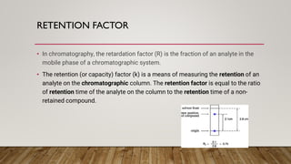 RETENTION FACTOR
• In chromatography, the retardation factor (R) is the fraction of an analyte in the
mobile phase of a chromatographic system.
• The retention (or capacity) factor (k) is a means of measuring the retention of an
analyte on the chromatographic column. The retention factor is equal to the ratio
of retention time of the analyte on the column to the retention time of a non-
retained compound.
 