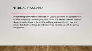 INTERNAL STANDARD
• In chromatography, internal standards are used to determine the concentration
of other analytes by calculating response factor. The internal standard selected
should be again similar to the analyte and have a similar retention time and
similar derivitization. It must be stable and must not interfere with the sample
components.
 