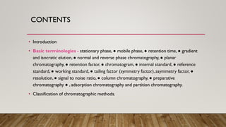 CONTENTS
• Introduction
• Basic terminologies - stationary phase, ● mobile phase, ● retention time, ● gradient
and isocratic elution, ● normal and reverse phase chromatography, ● planar
chromatography, ● retention factor, ● chromatogram, ● internal standard, ● reference
standard, ● working standard, ● tailing factor (symmetry factor), asymmetry factor, ●
resolution, ● signal to noise ratio, ● column chromatography, ● preparative
chromatography ● , adsorption chromatography and partition chromatography.
• Classification of chromatographic methods.
 