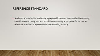 REFERENCE STANDARD
• A reference standard is a substance prepared for use as the standard in an assay,
identification, or purity test and should have a quality appropriate for its use. A
reference standard is a prerequisite to measuring potency.
 