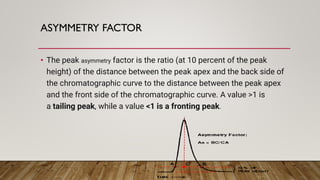 ASYMMETRY FACTOR
• The peak asymmetry factor is the ratio (at 10 percent of the peak
height) of the distance between the peak apex and the back side of
the chromatographic curve to the distance between the peak apex
and the front side of the chromatographic curve. A value >1 is
a tailing peak, while a value <1 is a fronting peak.
 