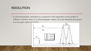 RESOLUTION
• In chromatography, resolution is a measure of the separation of two peaks of
different retention time t in a chromatogram. where t R is the retention time and w
b is the peak width at baseline.
 